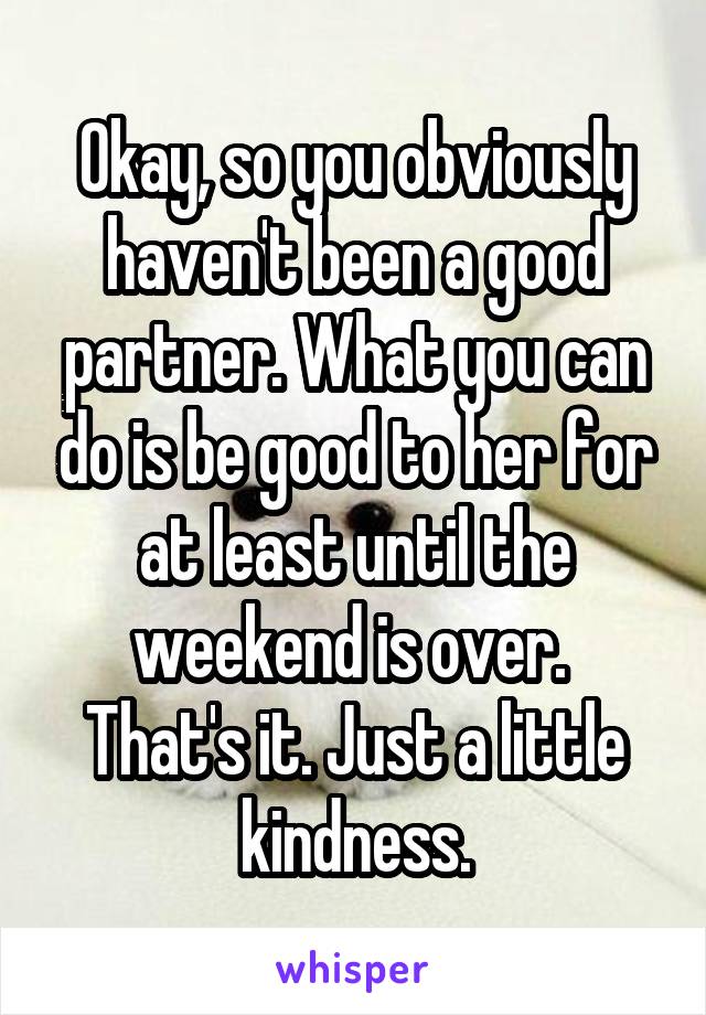 Okay, so you obviously haven't been a good partner. What you can do is be good to her for at least until the weekend is over. 
That's it. Just a little kindness.