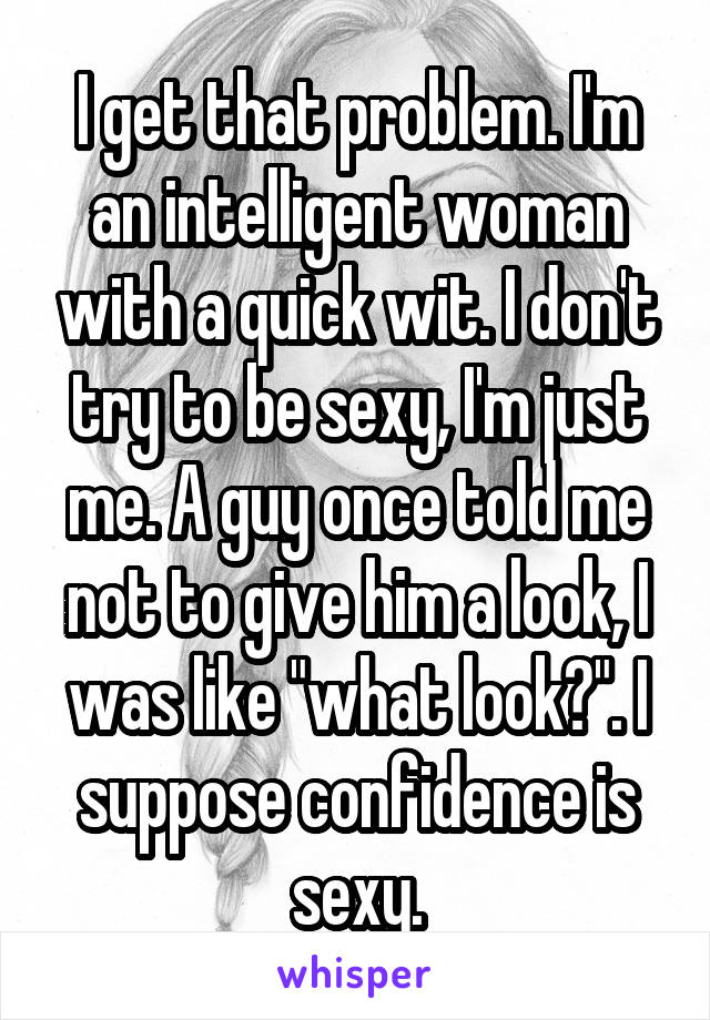 I get that problem. I'm an intelligent woman with a quick wit. I don't try to be sexy, I'm just me. A guy once told me not to give him a look, I was like "what look?". I suppose confidence is sexy.