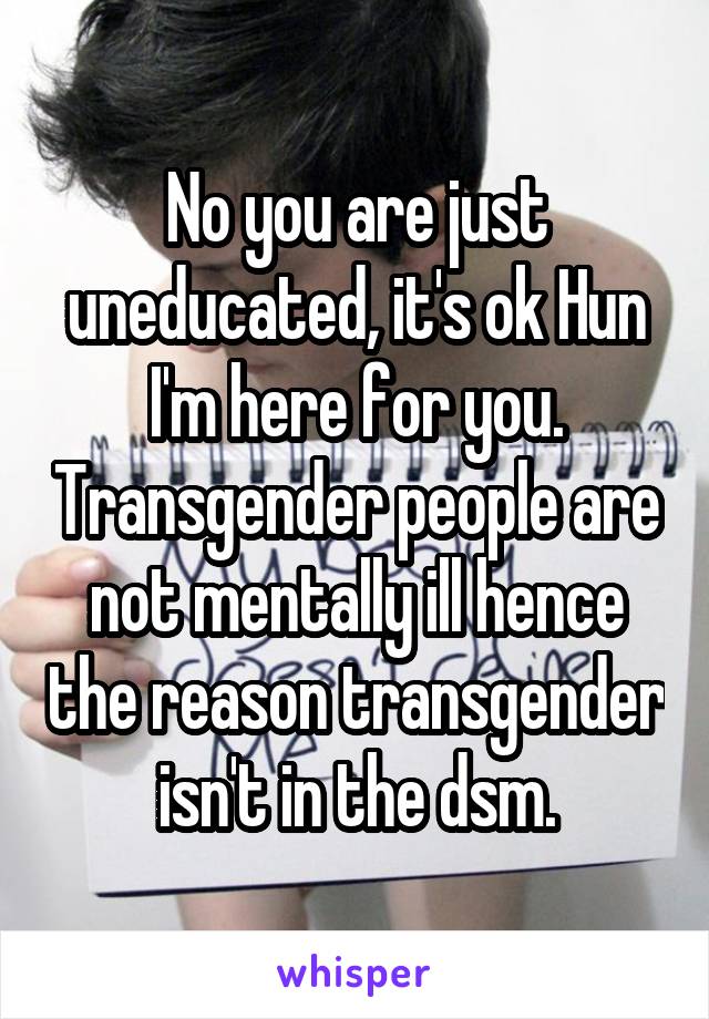 No you are just uneducated, it's ok Hun I'm here for you. Transgender people are not mentally ill hence the reason transgender isn't in the dsm.