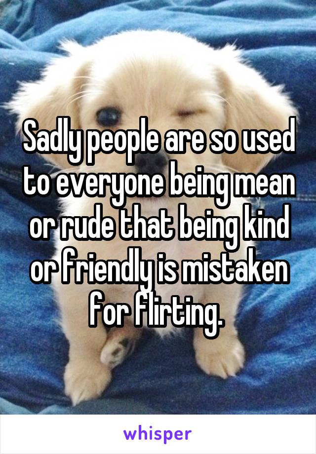 Sadly people are so used to everyone being mean or rude that being kind or friendly is mistaken for flirting. 