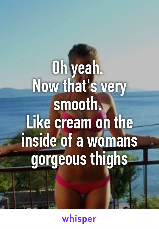Oh yeah. 
Now that's very smooth. 
Like cream on the inside of a womans gorgeous thighs