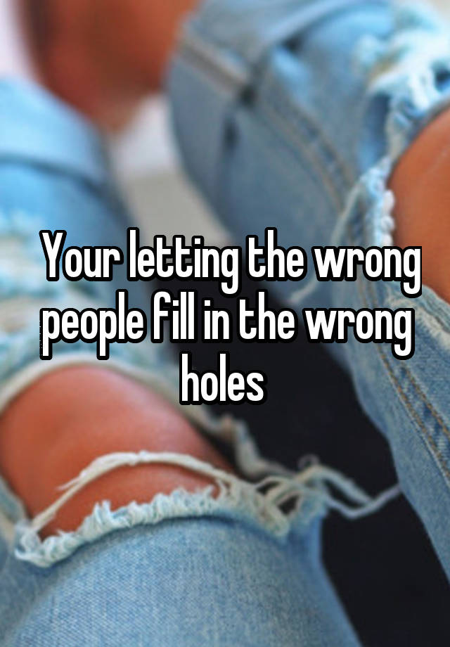 Your Letting The Wrong People Fill In The Wrong Holes