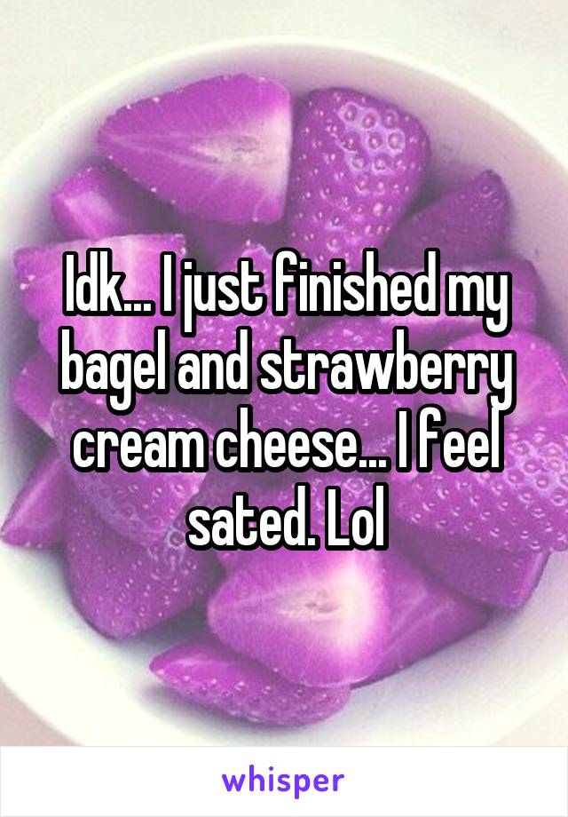 Idk... I just finished my bagel and strawberry cream cheese... I feel sated. Lol