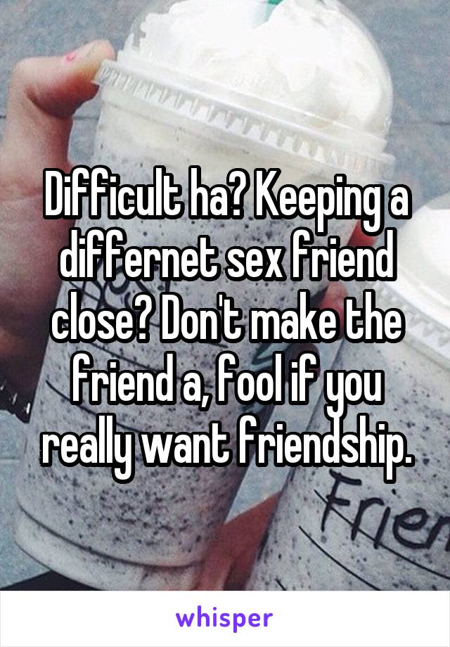 Difficult ha? Keeping a differnet sex friend close? Don't make the friend a, fool if you really want friendship.