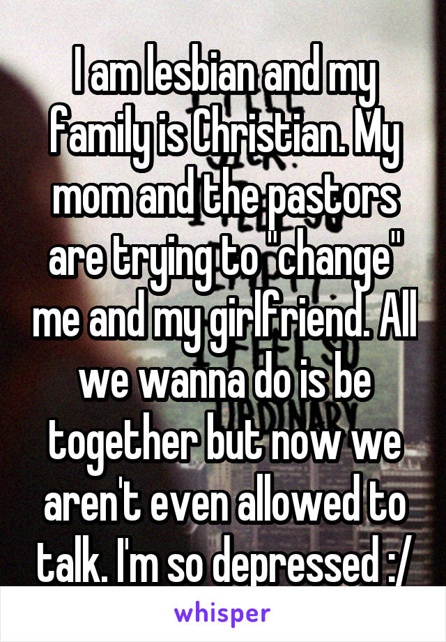 I am lesbian and my family is Christian. My mom and the pastors are trying to "change" me and my girlfriend. All we wanna do is be together but now we aren't even allowed to talk. I'm so depressed :/