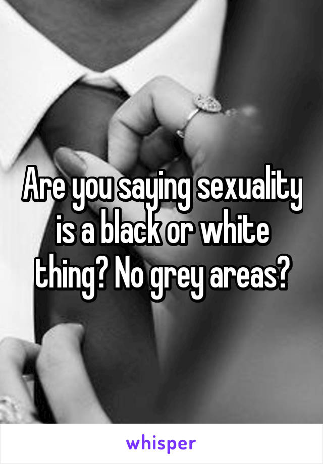 Are you saying sexuality is a black or white thing? No grey areas?