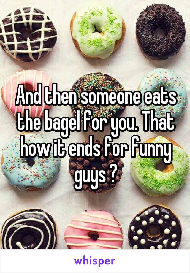 And then someone eats the bagel for you. That how it ends for funny guys 😭