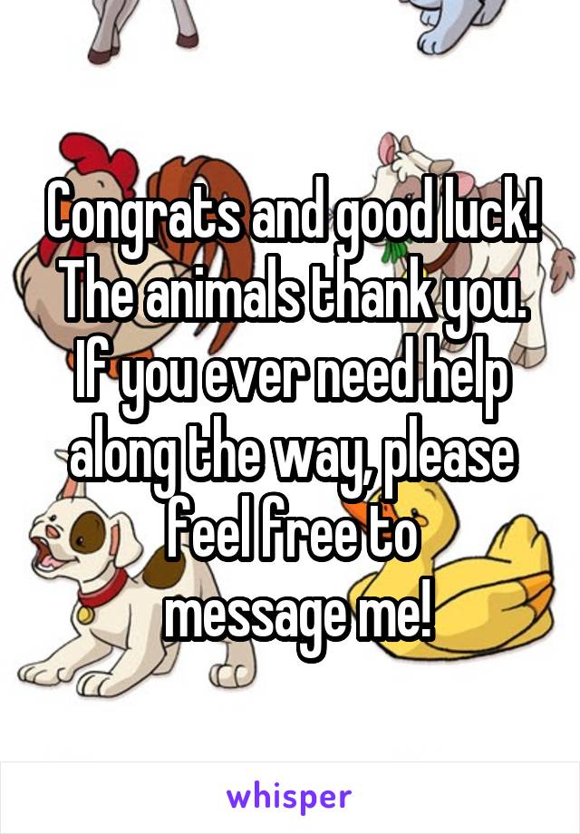 Congrats and good luck! The animals thank you. If you ever need help along the way, please feel free to
 message me!