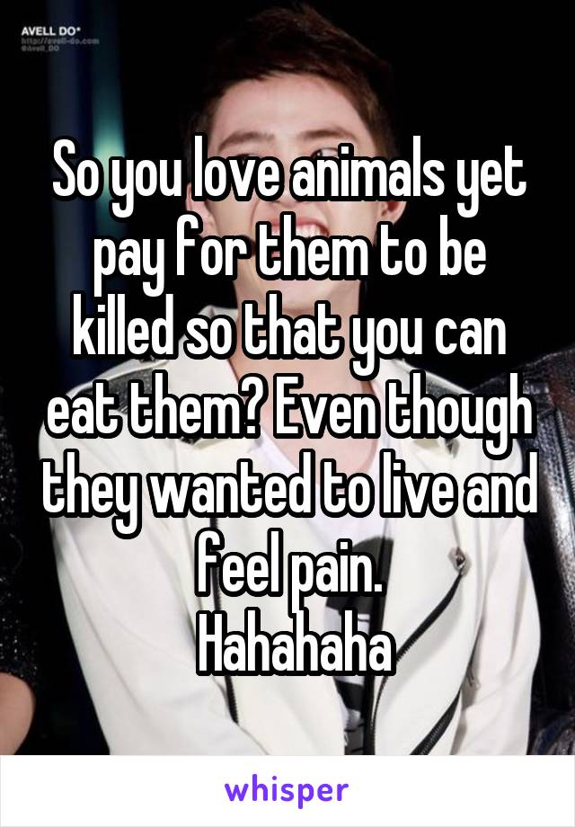 So you love animals yet pay for them to be killed so that you can eat them? Even though they wanted to live and feel pain.
 Hahahaha