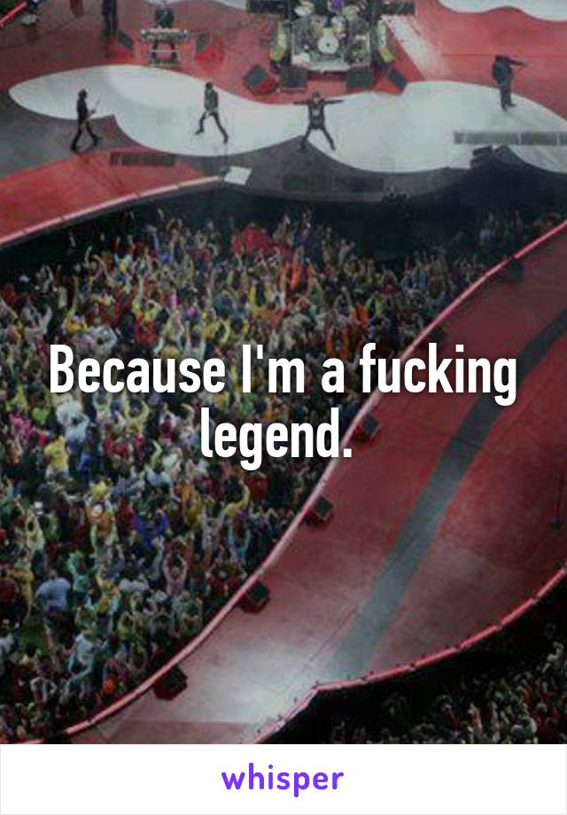 Because I'm a fucking legend. 