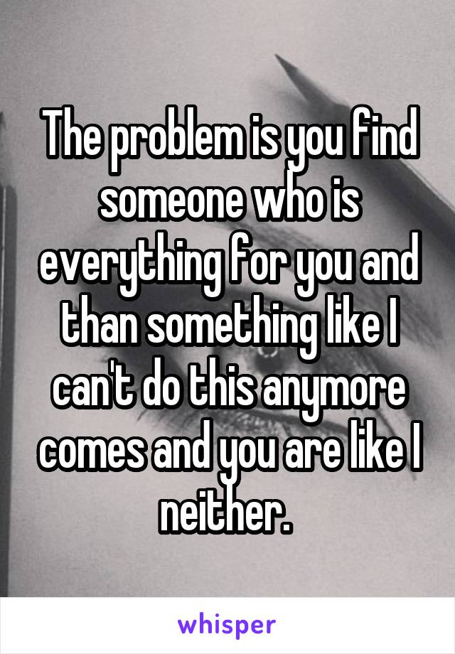 The problem is you find someone who is everything for you and than something like I can't do this anymore comes and you are like I neither. 