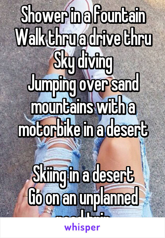 Shower in a fountain
Walk thru a drive thru
Sky diving
Jumping over sand mountains with a motorbike in a desert

Skiing in a desert
Go on an unplanned road trip