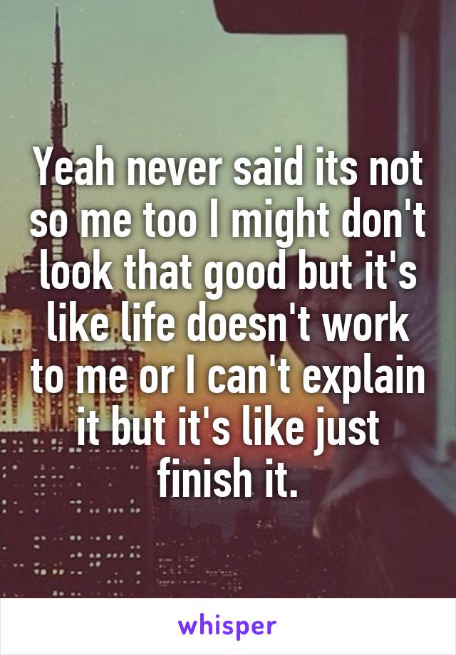 Yeah never said its not so me too I might don't look that good but it's like life doesn't work to me or I can't explain it but it's like just finish it.