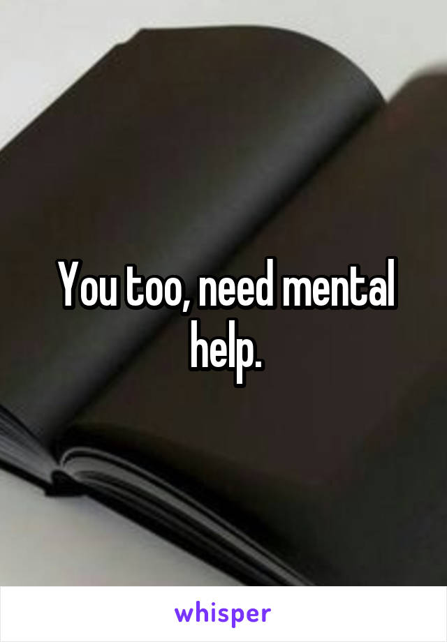 You too, need mental help.