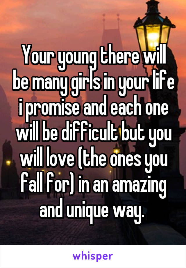 Your young there will be many girls in your life i promise and each one will be difficult but you will love (the ones you fall for) in an amazing and unique way. 