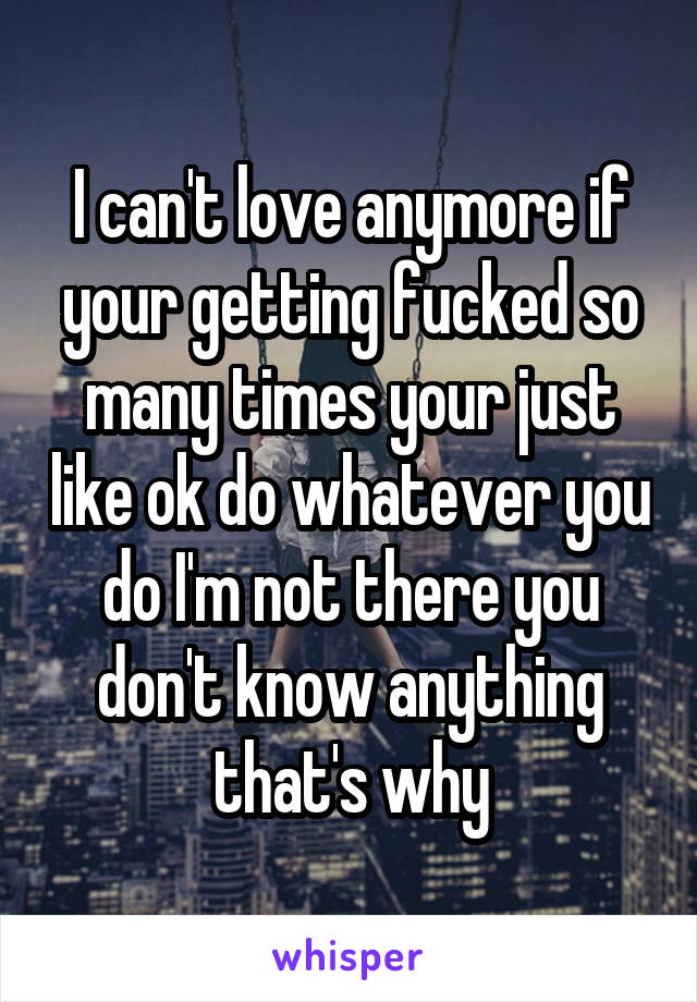 I can't love anymore if your getting fucked so many times your just like ok do whatever you do I'm not there you don't know anything that's why