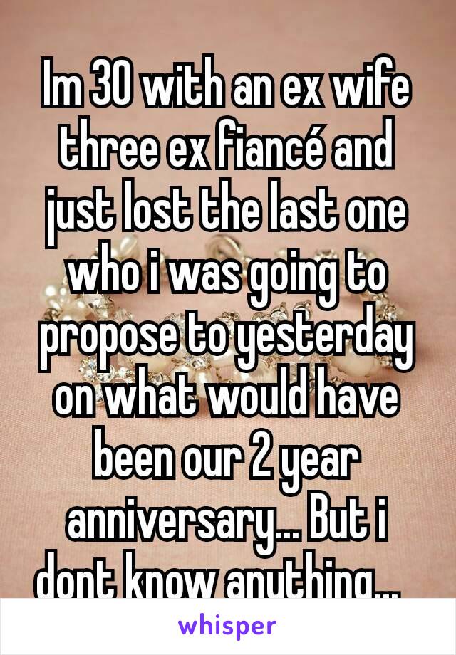 Im 30 with an ex wife three ex fiancé and just lost the last one who i was going to propose to yesterday on what would have been our 2 year anniversary... But i dont know anything...  