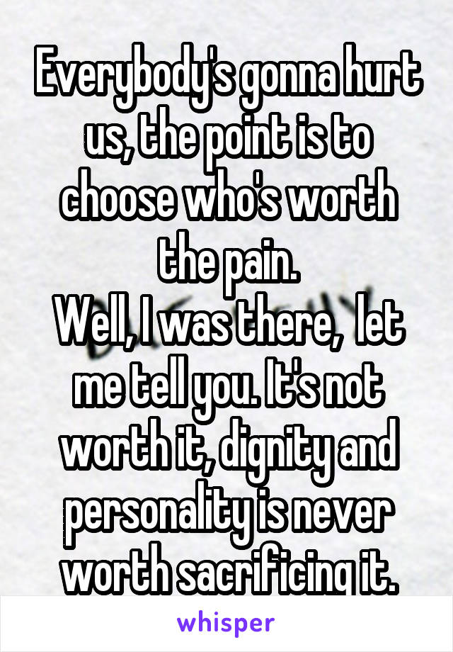 Everybody's gonna hurt us, the point is to choose who's worth the pain.
Well, I was there,  let me tell you. It's not worth it, dignity and personality is never worth sacrificing it.