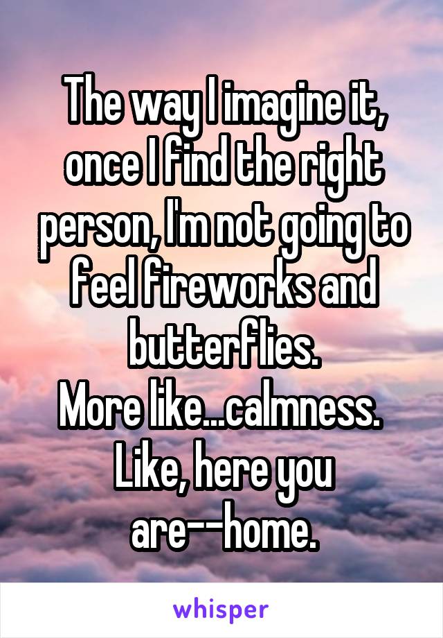 The way I imagine it, once I find the right person, I'm not going to feel fireworks and butterflies.
More like...calmness. 
Like, here you are--home.