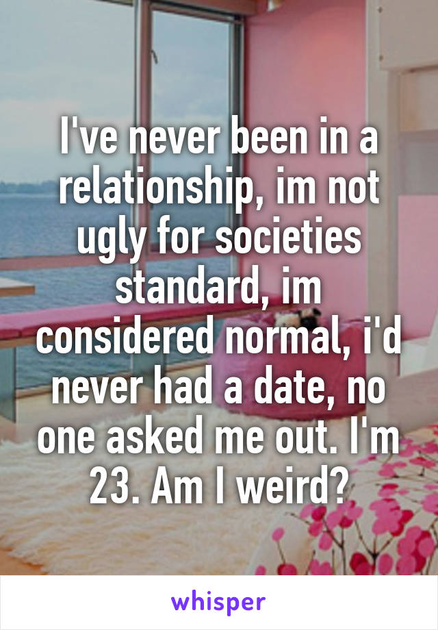 I've never been in a relationship, im not ugly for societies standard, im considered normal, i'd never had a date, no one asked me out. I'm 23. Am I weird?