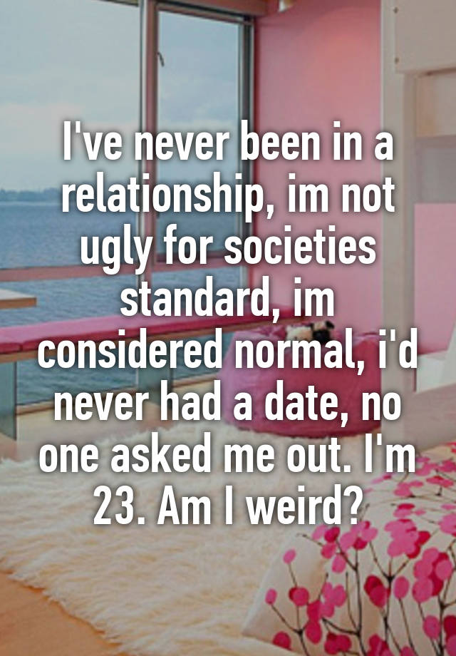 I've never been in a relationship, im not ugly for societies standard, im considered normal, i'd never had a date, no one asked me out. I'm 23. Am I weird?