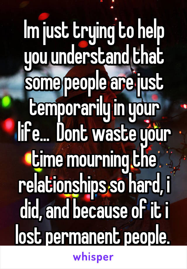 Im just trying to help you understand that some people are just temporarily in your life...  Dont waste your time mourning the relationships so hard, i did, and because of it i lost permanent people. 