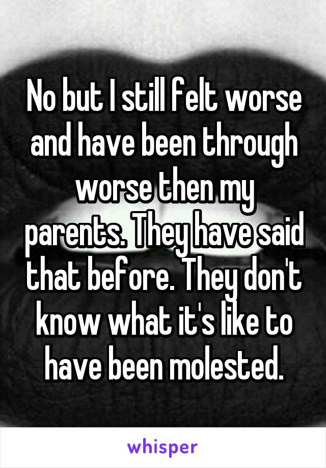 No but I still felt worse and have been through worse then my parents. They have said that before. They don't know what it's like to have been molested.