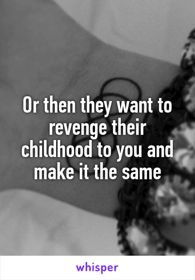 Or then they want to revenge their childhood to you and make it the same