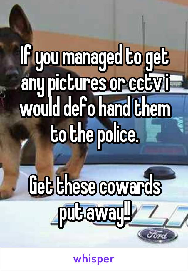If you managed to get any pictures or cctv i would defo hand them to the police.

Get these cowards put away!!