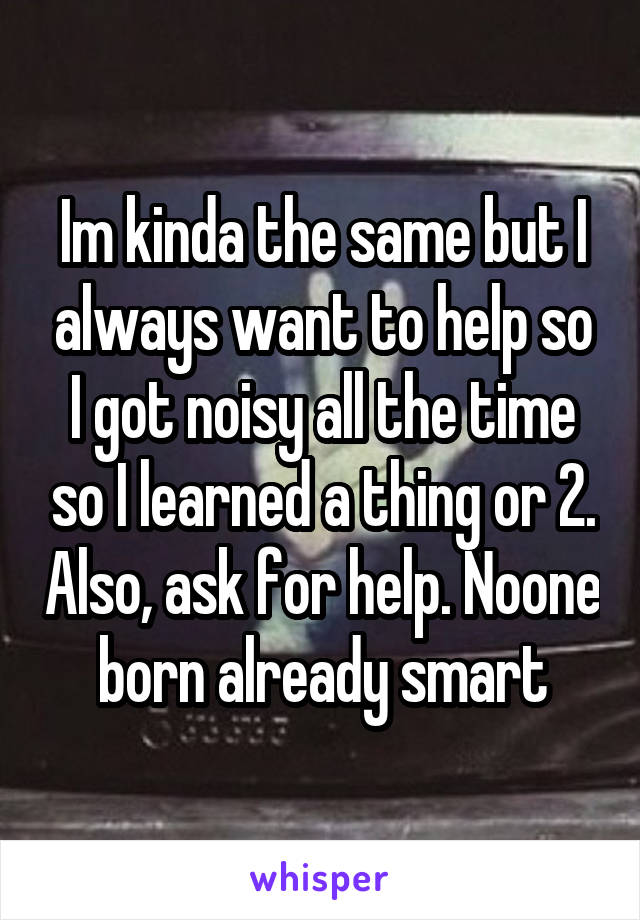 Im kinda the same but I always want to help so I got noisy all the time so I learned a thing or 2. Also, ask for help. Noone born already smart