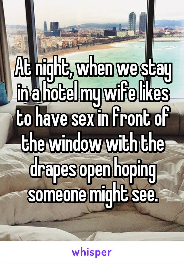 At night, when we stay in a hotel my wife likes to have sex in front of the window with the drapes open hoping someone might see.
