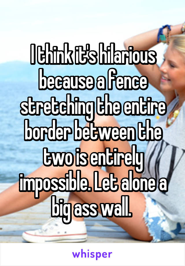 I think it's hilarious because a fence stretching the entire border between the two is entirely impossible. Let alone a big ass wall. 