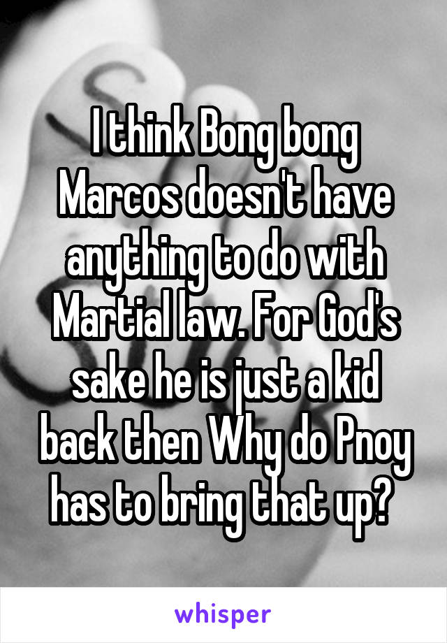 I think Bong bong Marcos doesn't have anything to do with Martial law. For God's sake he is just a kid back then Why do Pnoy has to bring that up? 