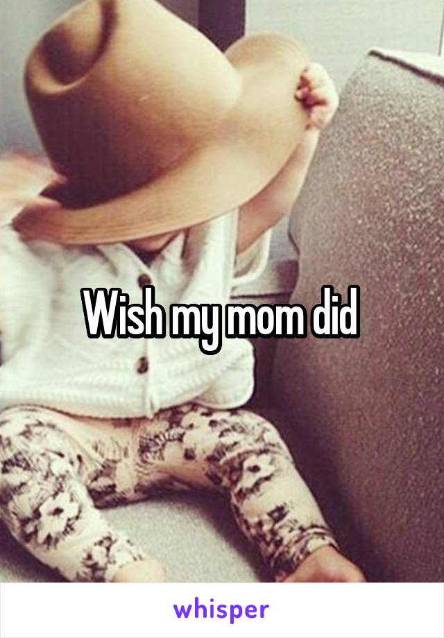 Wish my mom did 