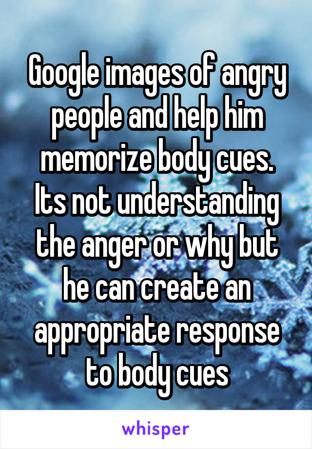 Google images of angry people and help him memorize body cues.
Its not understanding the anger or why but he can create an appropriate response to body cues