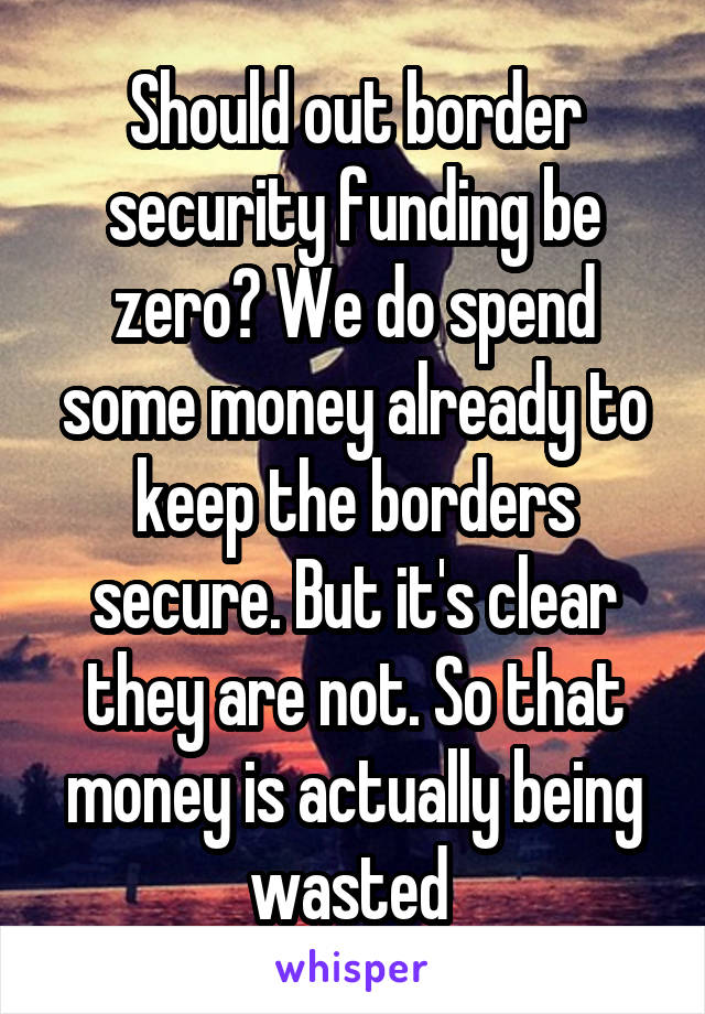 Should out border security funding be zero? We do spend some money already to keep the borders secure. But it's clear they are not. So that money is actually being wasted 