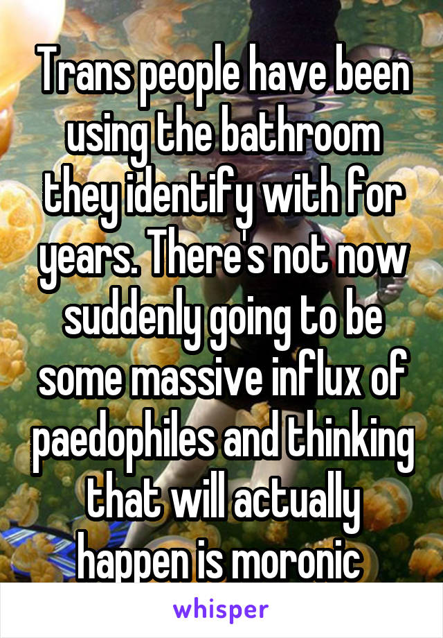 Trans people have been using the bathroom they identify with for years. There's not now suddenly going to be some massive influx of paedophiles and thinking that will actually happen is moronic 