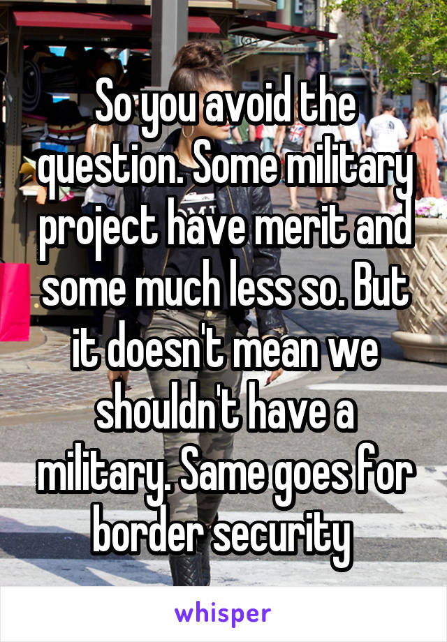So you avoid the question. Some military project have merit and some much less so. But it doesn't mean we shouldn't have a military. Same goes for border security 