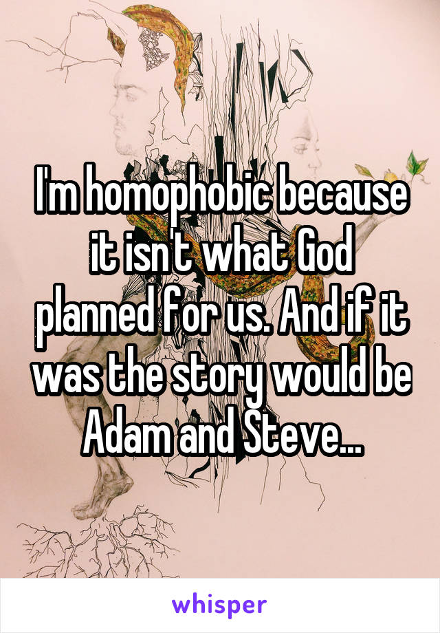 I'm homophobic because it isn't what God planned for us. And if it was the story would be Adam and Steve...