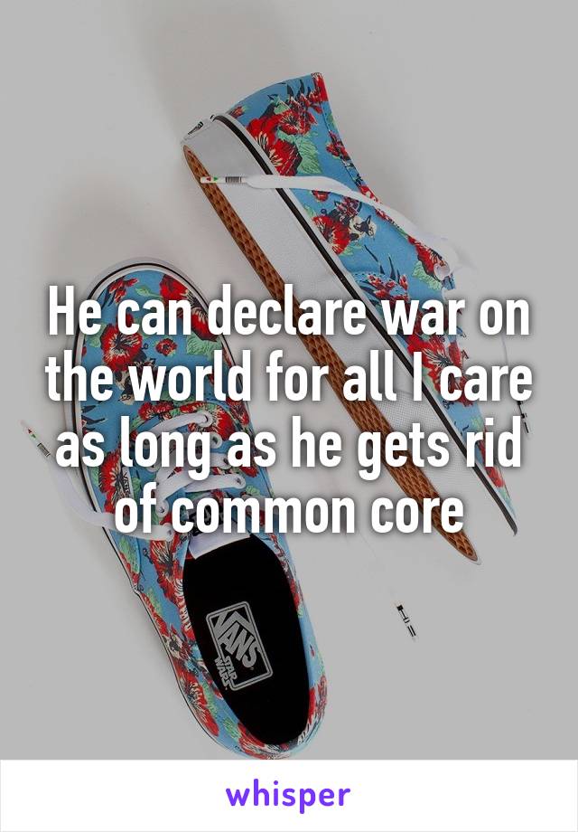 He can declare war on the world for all I care as long as he gets rid of common core