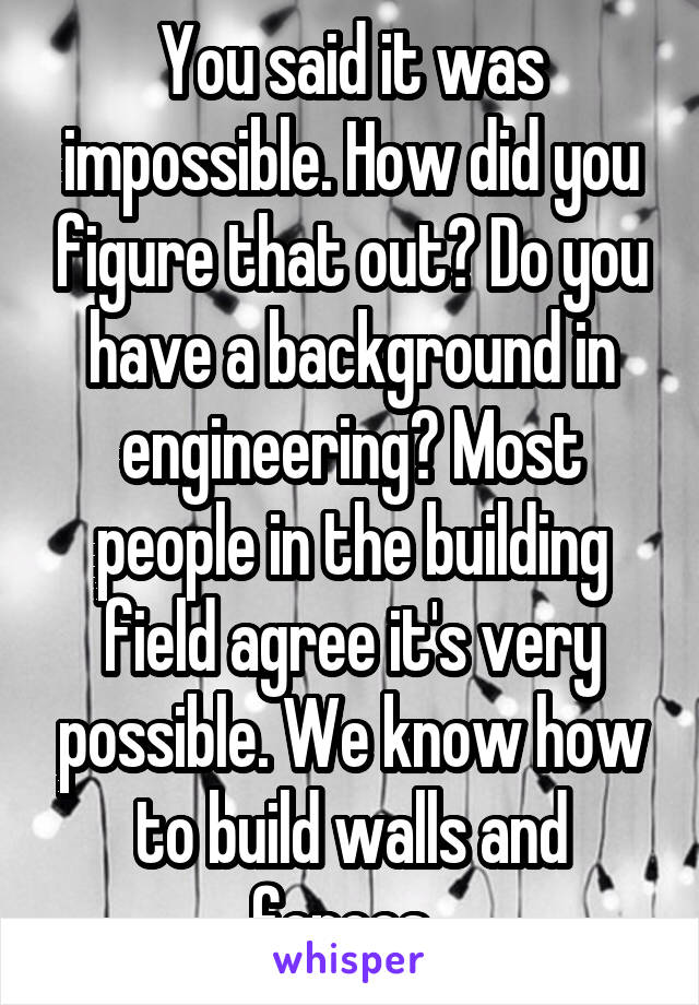 You said it was impossible. How did you figure that out? Do you have a background in engineering? Most people in the building field agree it's very possible. We know how to build walls and fences. 