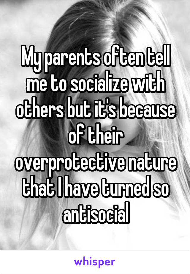 My parents often tell me to socialize with others but it's because of their overprotective nature that I have turned so antisocial