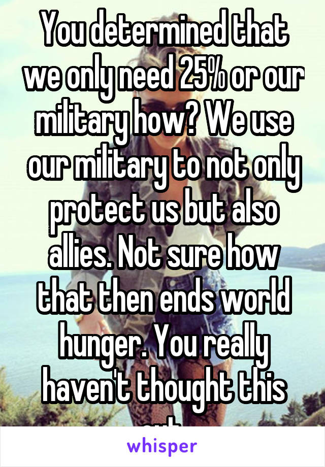 You determined that we only need 25% or our military how? We use our military to not only protect us but also allies. Not sure how that then ends world hunger. You really haven't thought this out 