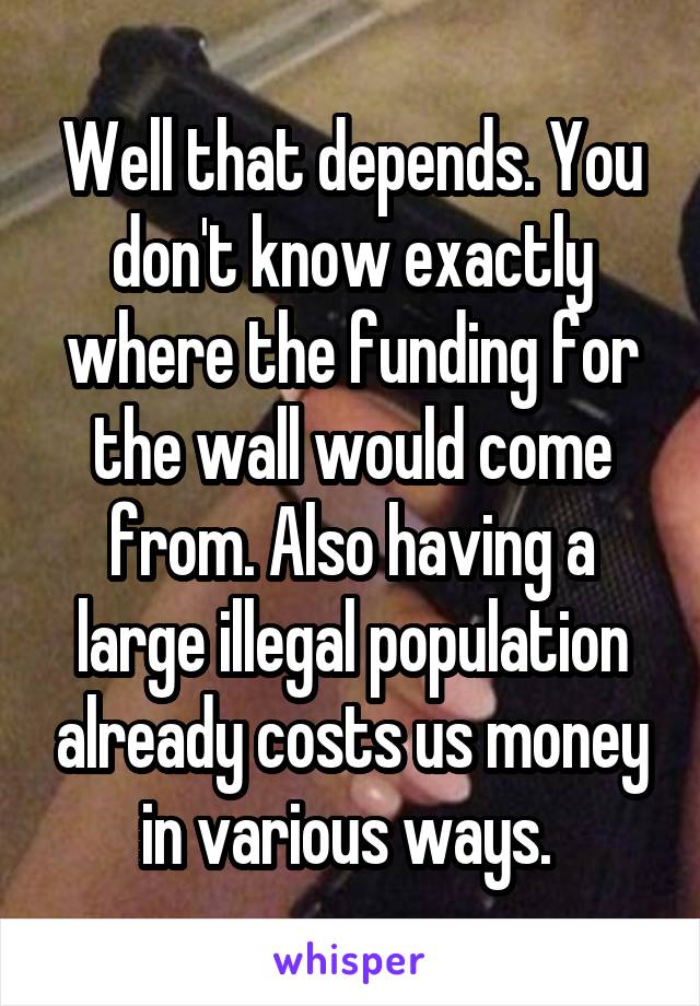 Well that depends. You don't know exactly where the funding for the wall would come from. Also having a large illegal population already costs us money in various ways. 