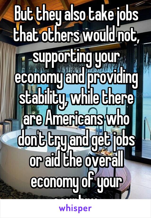 But they also take jobs that others would not, supporting your economy and providing stability, while there are Americans who don't try and get jobs or aid the overall economy of your country 