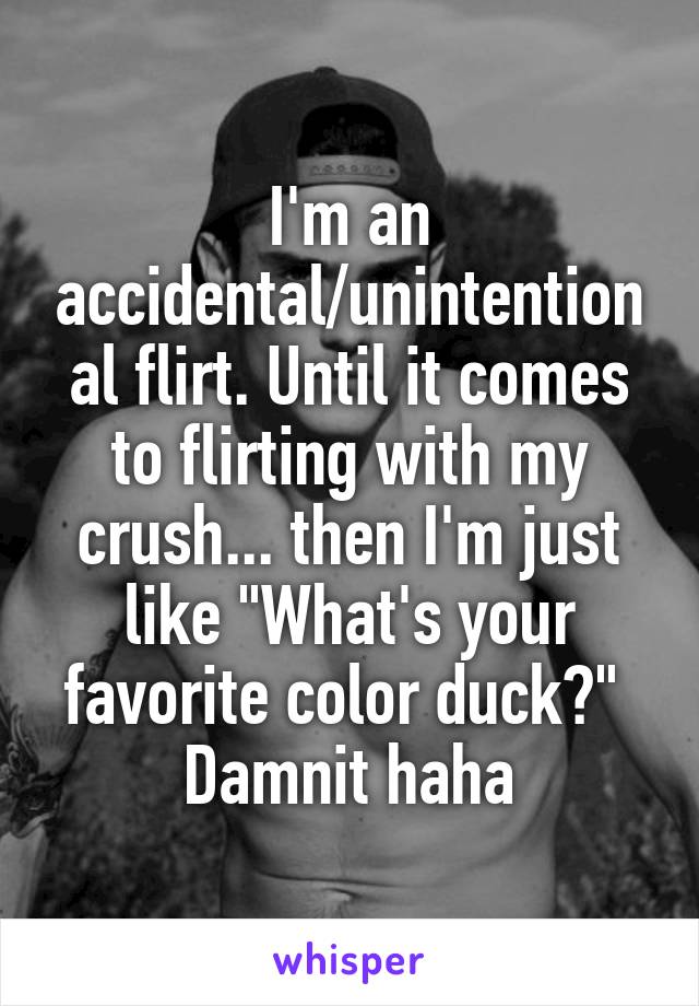 I'm an accidental/unintentional flirt. Until it comes to flirting with my crush... then I'm just like "What's your favorite color duck?" 
Damnit haha