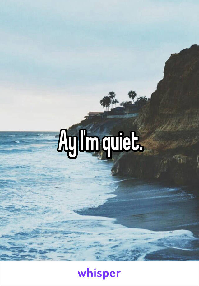 Ay I'm quiet.