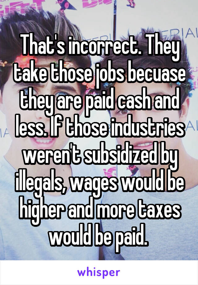 That's incorrect. They take those jobs becuase they are paid cash and less. If those industries weren't subsidized by illegals, wages would be higher and more taxes would be paid. 