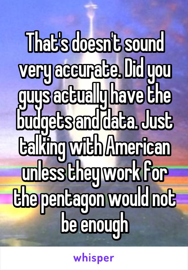 That's doesn't sound very accurate. Did you guys actually have the budgets and data. Just talking with American unless they work for the pentagon would not be enough