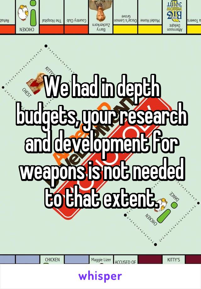 We had in depth budgets, your research and development for weapons is not needed to that extent.